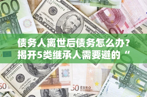 武汉债务人离世后债务怎么办？揭开5类继承人需要避的“坑”