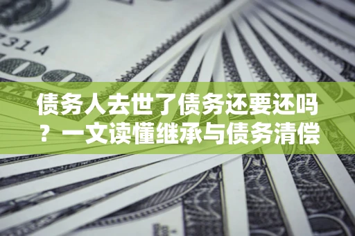 武汉债务人去世了债务还要还吗？一文读懂继承与债务清偿