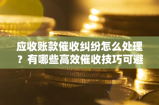 武汉应收账款催收纠纷怎么处理？有哪些高效催收技巧可避免坏账？